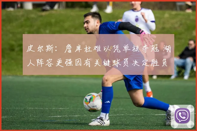 皮尔斯：詹库杜难以凭单核夺冠 湖人阵容更强因有关键球员决定胜负