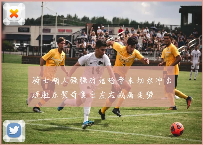 骑士湖人强强对话哈登米切尔冲击连胜东契奇复出左右战局走势