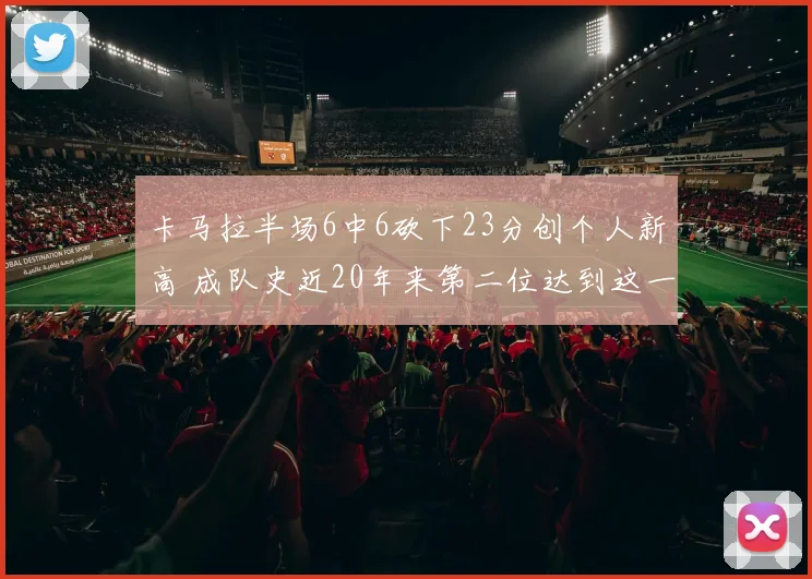 卡马拉半场6中6砍下23分创个人新高 成队史近20年来第二位达到这一数据球员