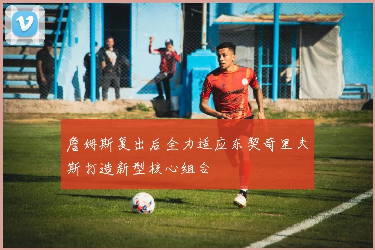 詹姆斯复出后全力适应东契奇里夫斯打造新型核心组合