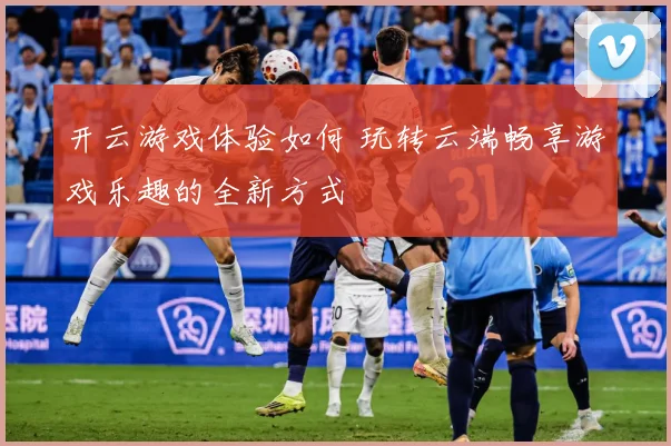 开云游戏体验如何 玩转云端畅享游戏乐趣的全新方式