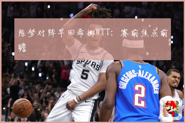 陈梦对阵早田希娜WTT：赛前焦点前瞻