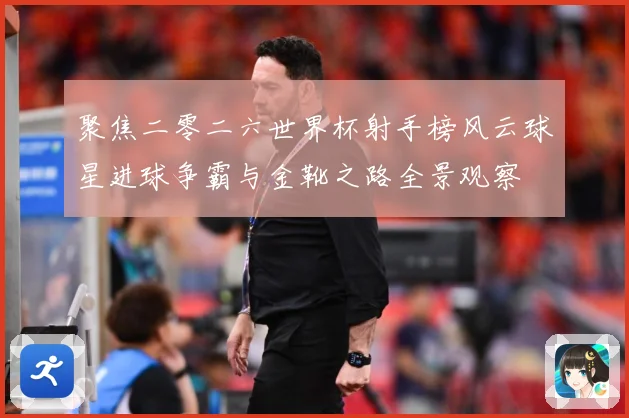 聚焦二零二六世界杯射手榜风云球星进球争霸与金靴之路全景观察
