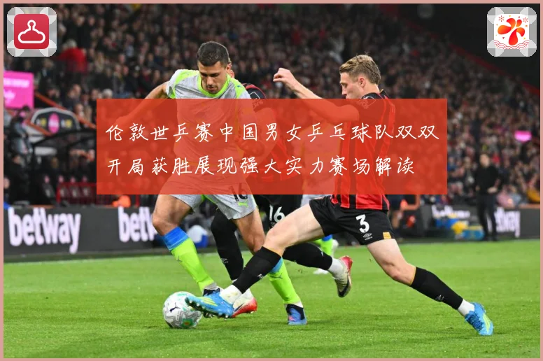 伦敦世乒赛中国男女乒乓球队双双开局获胜展现强大实力赛场解读