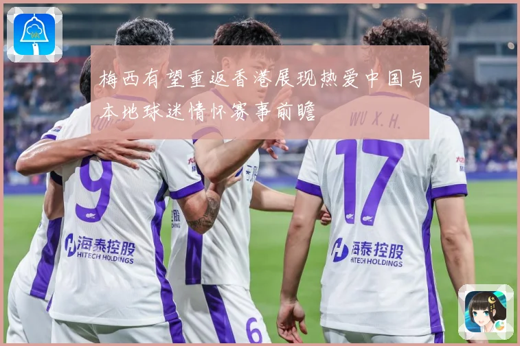 梅西有望重返香港展现热爱中国与本地球迷情怀赛事前瞻