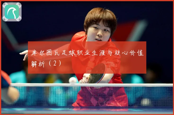 库尔图瓦足球职业生涯与核心价值解析（2）