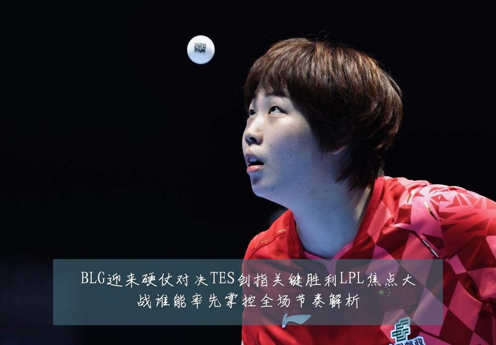 BLG迎来硬仗对决TES剑指关键胜利LPL焦点大战谁能率先掌控全场节奏解析